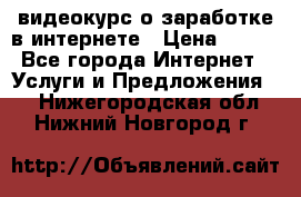 видеокурс о заработке в интернете › Цена ­ 970 - Все города Интернет » Услуги и Предложения   . Нижегородская обл.,Нижний Новгород г.